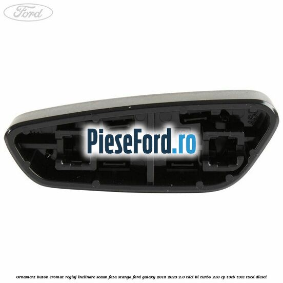 Ornament buton cromat reglaj inclinare scaun fata stanga Ford Galaxy 2015-2023 2.0 TDCi BI-Turbo 210 cp T9CB, T9CC, T9CD diesel