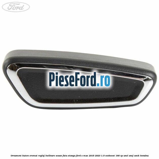 Ornament buton cromat reglaj inclinare scaun fata stanga Ford S-Max 2015-2023 1.5 EcoBoost 160 cp UNCI, UNCJ, UNCK benzina