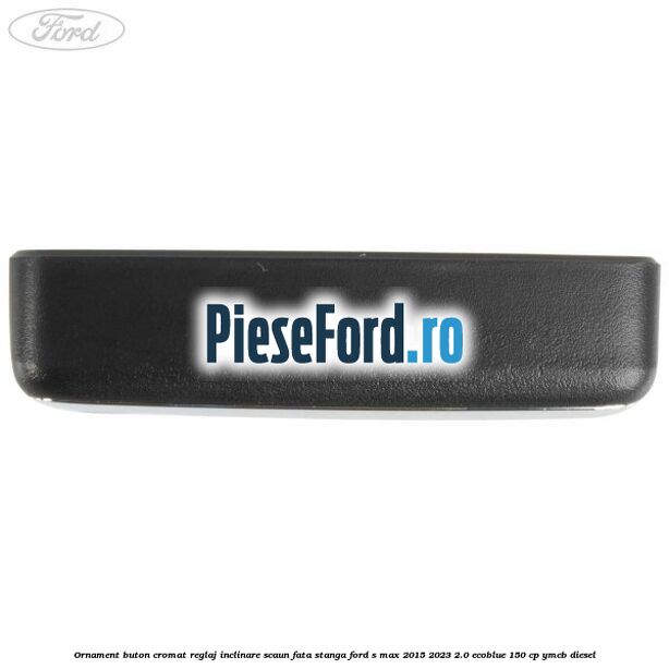 Ornament buton cromat reglaj inclinare scaun fata stanga Ford S-Max 2015-2023 2.0 EcoBlue 150 cp YMCB diesel