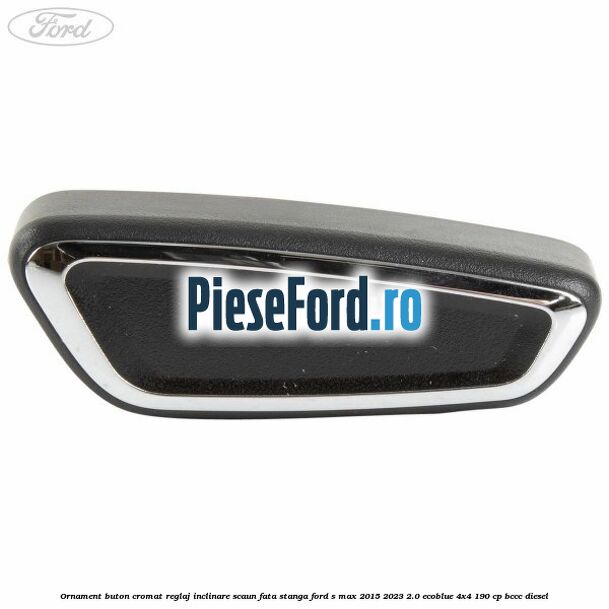 Ornament buton cromat reglaj inclinare scaun fata stanga Ford S-Max 2015-2023 2.0 EcoBlue 4x4 190 cp Ornament buton cromat reglaj inclinare scaun fata stanga Ford S-Max 2015-2023 2.0 EcoBlue 4x4 190 cp BCCC diesel