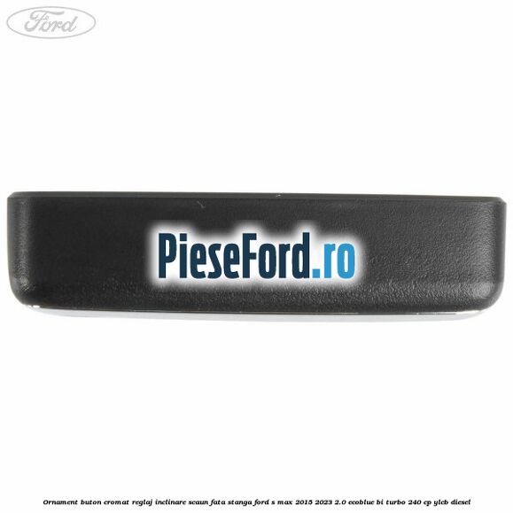 Ornament buton cromat reglaj inclinare scaun fata stanga Ford S-Max 2015-2023 2.0 EcoBlue Bi-Turbo 240 cp YLCB diesel