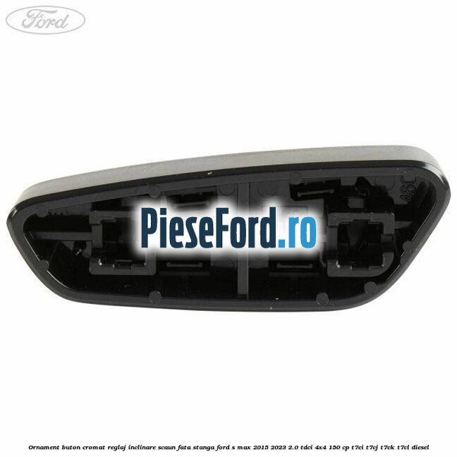 Ornament buton cromat reglaj inclinare scaun fata stanga Ford S-Max 2015-2023 2.0 TDCi 4x4 150 cp T7CI, T7CJ, T7CK, T7CL diesel