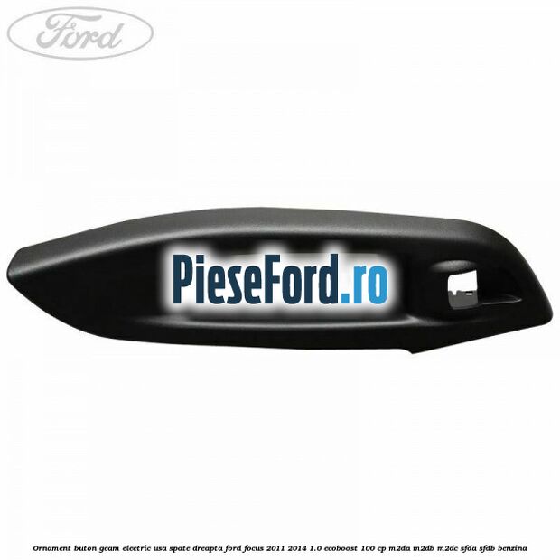 Ornament buton geam electric usa spate dreapta Ford Focus 2011-2014 1.0 EcoBoost 100 cp M2DA, M2DB, M2DC, SFDA, SFDB benzina