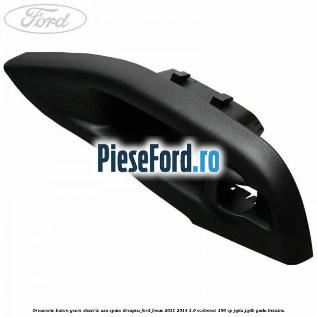 Ornament buton geam electric usa spate dreapta Ford Focus 2011-2014 1.6 EcoBoost 150 cp JQDA, JQDB, YUDA benzina