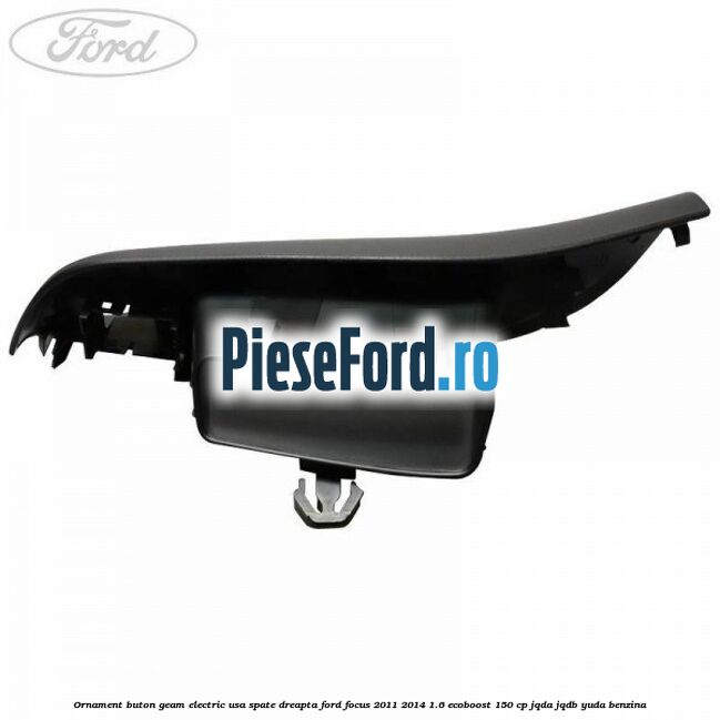 Ornament buton geam electric usa spate dreapta Ford Focus 2011-2014 1.6 EcoBoost 150 cp Ornament buton geam electric usa spate dreapta Ford Focus 2011-2014 1.6 EcoBoost 150 cp JQDA, JQDB, YUDA benzina