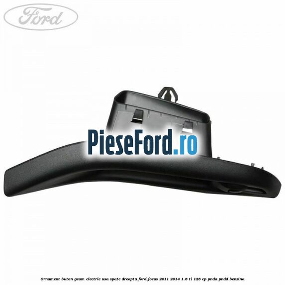 Ornament buton geam electric usa spate dreapta Ford Focus 2011-2014 1.6 Ti 125 cp Ornament buton geam electric usa spate dreapta Ford Focus 2011-2014 1.6 Ti 125 cp PNDA, PNDD benzina