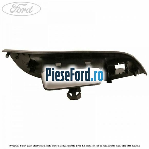Ornament buton geam electric usa spate stanga Ford Focus 2011-2014 1.0 EcoBoost 100 cp M2DA, M2DB, M2DC, SFDA, SFDB benzina
