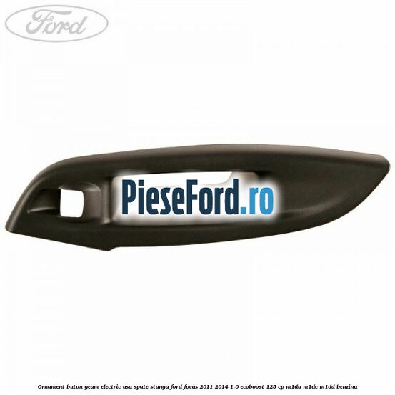 Ornament buton geam electric usa spate stanga Ford Focus 2011-2014 1.0 EcoBoost 125 cp Ornament buton geam electric usa spate stanga Ford Focus 2011-2014 1.0 EcoBoost 125 cp M1DA, M1DC, M1DD benzina