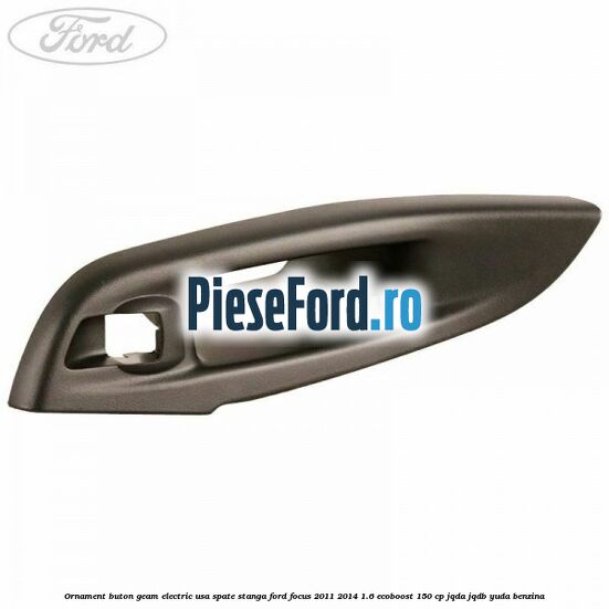 Ornament buton geam electric usa spate stanga Ford Focus 2011-2014 1.6 EcoBoost 150 cp JQDA, JQDB, YUDA benzina
