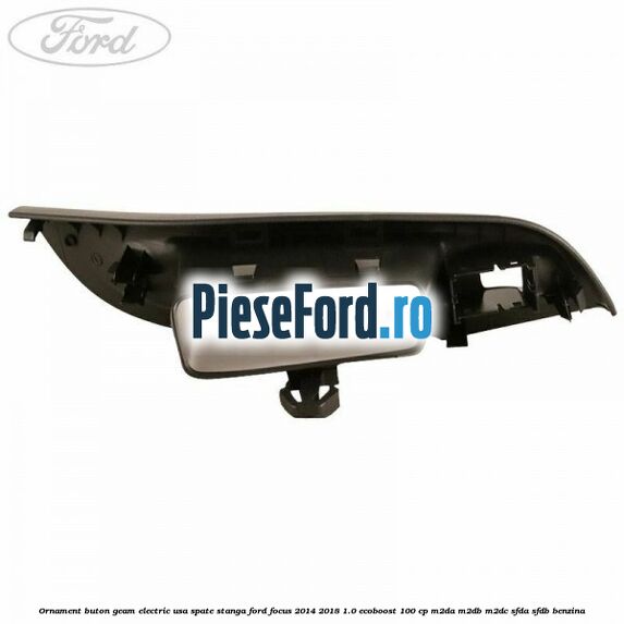Ornament buton geam electric usa spate stanga Ford Focus 2014-2018 1.0 EcoBoost 100 cp M2DA, M2DB, M2DC, SFDA, SFDB benzina