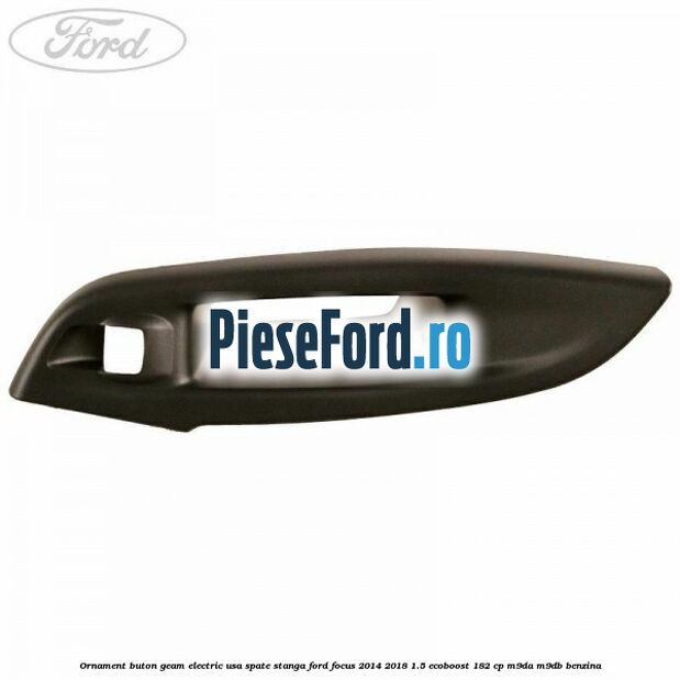 Ornament buton geam electric usa spate stanga Ford Focus 2014-2018 1.5 EcoBoost 182 cp M9DA, M9DB benzina
