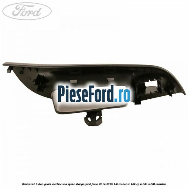 Ornament buton geam electric usa spate stanga Ford Focus 2014-2018 1.5 EcoBoost 182 cp M9DA, M9DB benzina