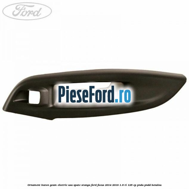 Ornament buton geam electric usa spate stanga Ford Focus 2014-2018 1.6 Ti 125 cp PNDA, PNDD benzina