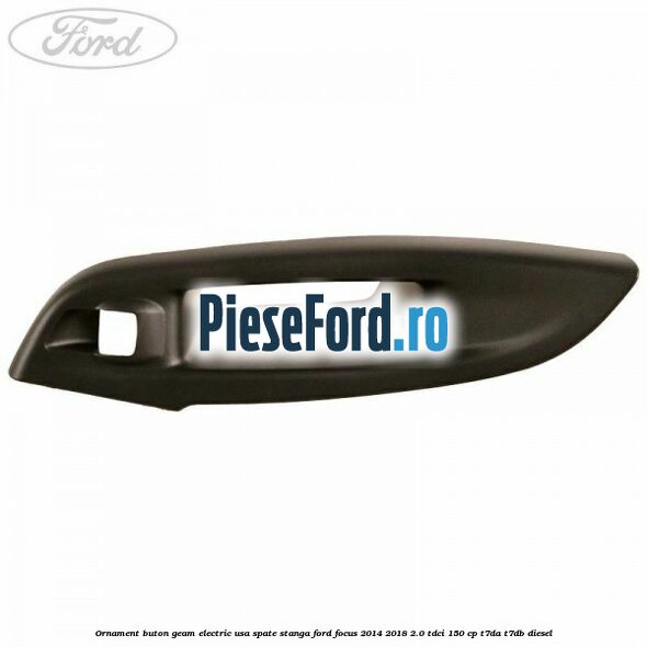 Ornament buton geam electric usa spate stanga Ford Focus 2014-2018 2.0 TDCi 150 cp T7DA, T7DB diesel
