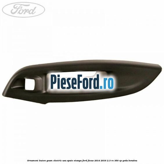Ornament buton geam electric usa spate stanga Ford Focus 2014-2018 2.3 RS 350 cp YVDA benzina