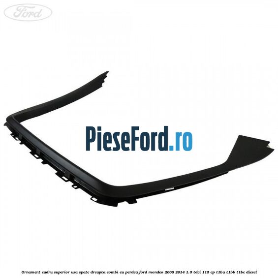 Ornament cadru superior usa spate dreapta combi cu perdea Ford Mondeo 2008-2014 1.6 TDCi 115 cp Ornament cadru superior usa spate dreapta combi cu perdea Ford Mondeo 2008-2014 1.6 TDCi 115 cp T1BA, T1BB, T1BC diesel