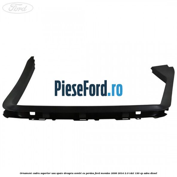 Ornament cadru superior usa spate dreapta combi cu perdea Ford Mondeo 2008-2014 2.0 TDCi 130 cp AZBA diesel