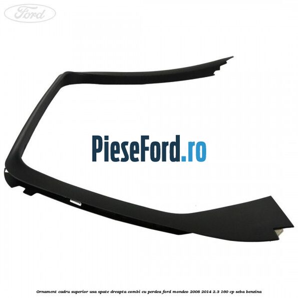 Ornament cadru superior usa spate dreapta combi cu perdea Ford Mondeo 2008-2014 2.3 160 cp Ornament cadru superior usa spate dreapta combi cu perdea Ford Mondeo 2008-2014 2.3 160 cp SEBA benzina