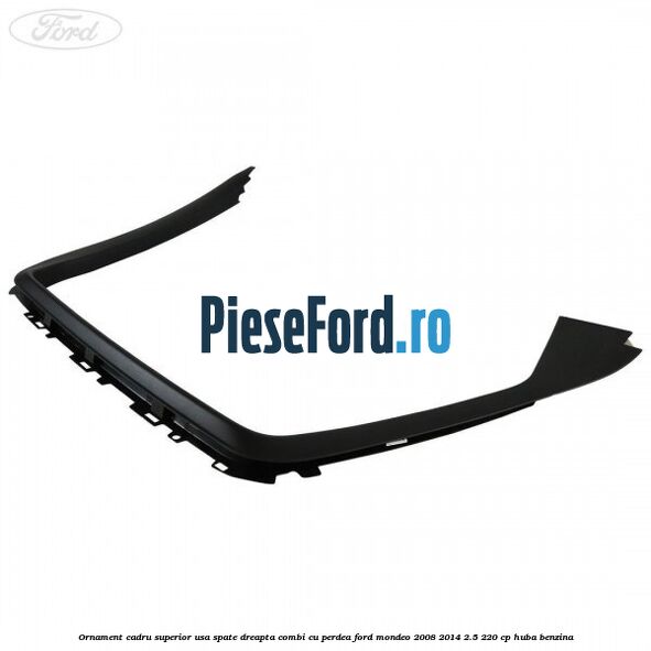 Ornament cadru superior usa spate dreapta combi cu perdea Ford Mondeo 2008-2014 2.5 220 cp Ornament cadru superior usa spate dreapta combi cu perdea Ford Mondeo 2008-2014 2.5 220 cp HUBA benzina