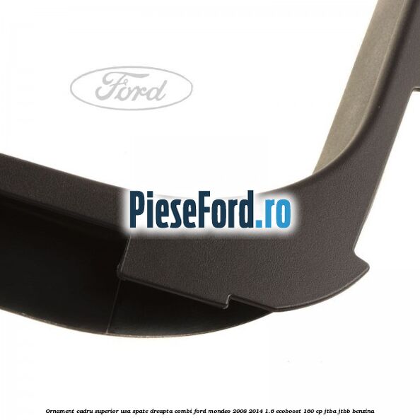 Ornament cadru superior usa spate dreapta combi Ford Mondeo 2008-2014 1.6 EcoBoost 160 cp Ornament cadru superior usa spate dreapta combi Ford Mondeo 2008-2014 1.6 EcoBoost 160 cp JTBA, JTBB benzina