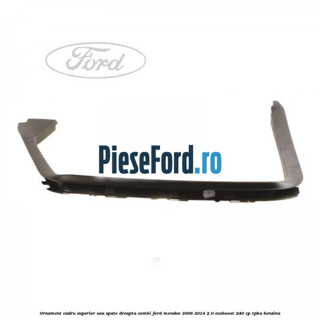 Ornament cadru superior usa spate dreapta combi Ford Mondeo 2008-2014 2.0 EcoBoost 240 cp TPBA benzina