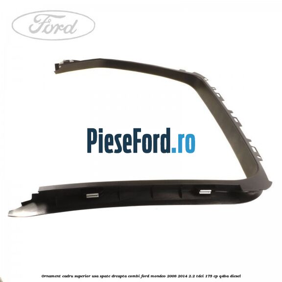 Ornament cadru superior usa spate dreapta combi Ford Mondeo 2008-2014 2.2 TDCi 175 cp Q4BA diesel