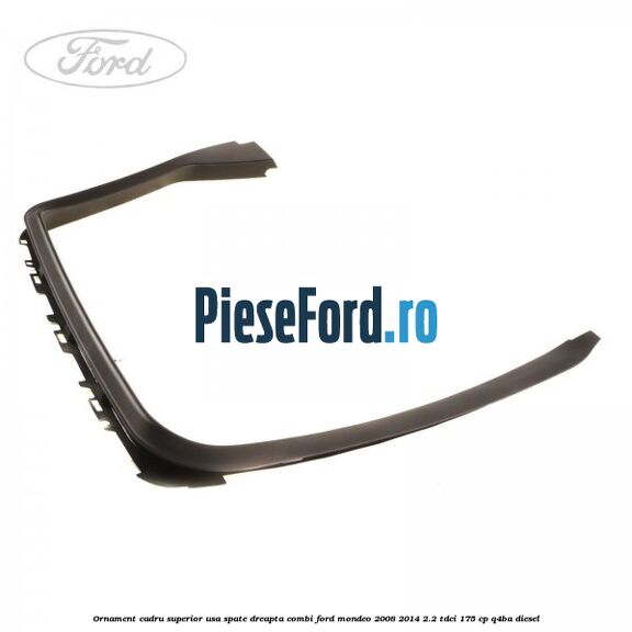 Ornament cadru superior usa spate dreapta combi Ford Mondeo 2008-2014 2.2 TDCi 175 cp Q4BA diesel