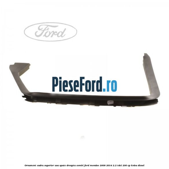 Ornament cadru superior usa spate dreapta combi Ford Mondeo 2008-2014 2.2 TDCi 200 cp KNBA diesel