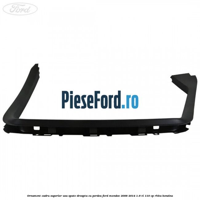 Ornament cadru superior usa spate dreapta cu perdea Ford Mondeo 2008-2014 1.6 Ti 110 cp RHBA benzina