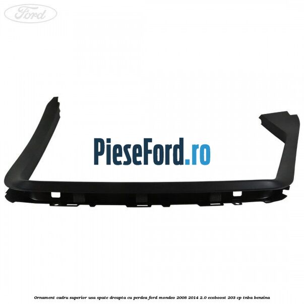 Ornament cadru superior usa spate dreapta cu perdea Ford Mondeo 2008-2014 2.0 EcoBoost 203 cp TNBA benzina