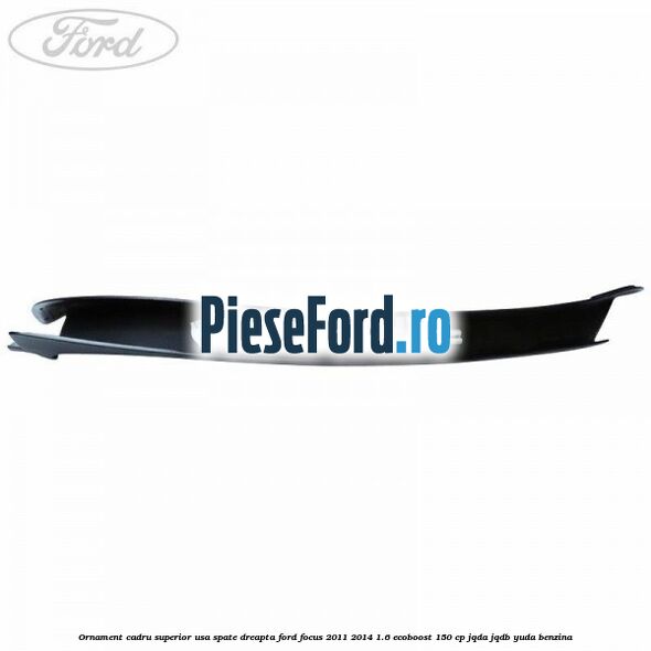 Ornament cadru superior usa spate dreapta Ford Focus 2011-2014 1.6 EcoBoost 150 cp JQDA, JQDB, YUDA benzina