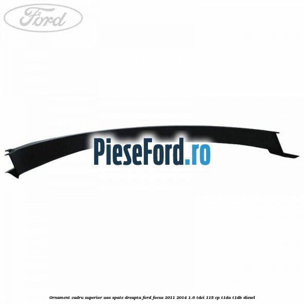 Ornament cadru superior usa spate dreapta Ford Focus 2011-2014 1.6 TDCi 115 cp T1DA, T1DB diesel