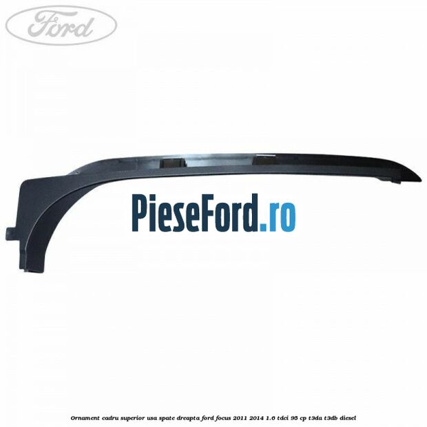 Ornament cadru superior usa spate dreapta Ford Focus 2011-2014 1.6 TDCi 95 cp T3DA, T3DB diesel