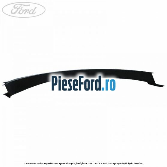 Ornament cadru superior usa spate dreapta Ford Focus 2011-2014 1.6 Ti 105 cp IQDA, IQDB, IQDC benzina