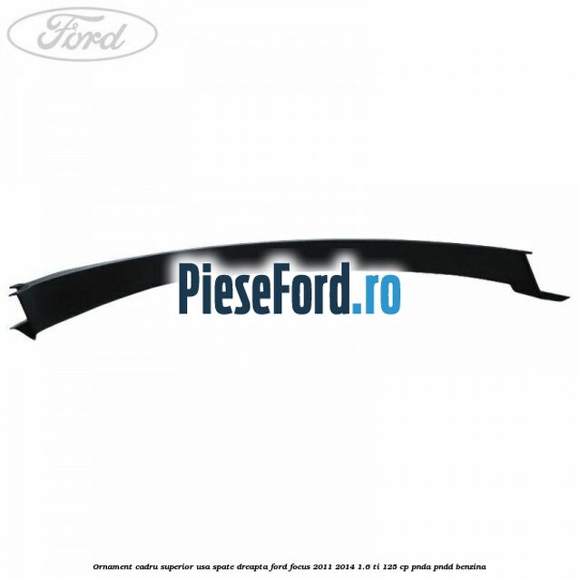 Ornament cadru superior usa spate dreapta Ford Focus 2011-2014 1.6 Ti 125 cp Ornament cadru superior usa spate dreapta Ford Focus 2011-2014 1.6 Ti 125 cp PNDA, PNDD benzina