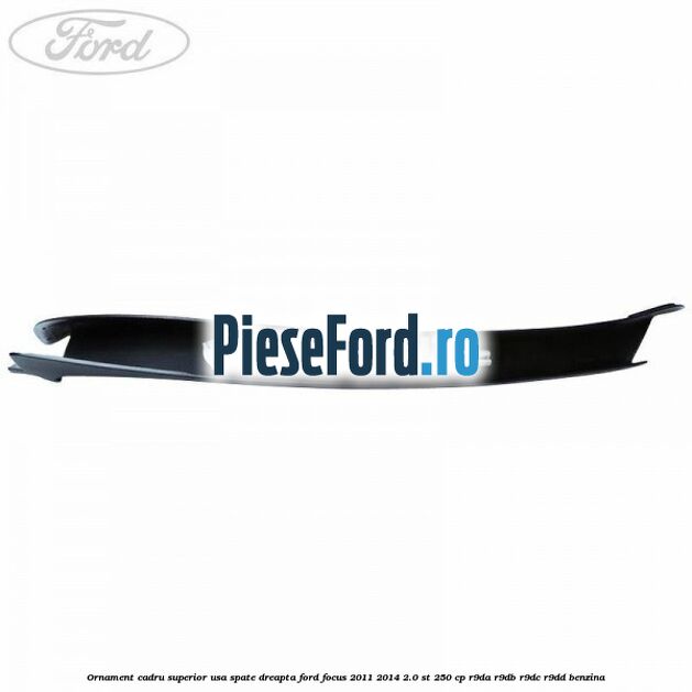 Ornament cadru superior usa spate dreapta Ford Focus 2011-2014 2.0 ST 250 cp Ornament cadru superior usa spate dreapta Ford Focus 2011-2014 2.0 ST 250 cp R9DA, R9DB, R9DC, R9DD benzina