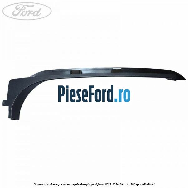 Ornament cadru superior usa spate dreapta Ford Focus 2011-2014 2.0 TDCi 136 cp UKDB diesel