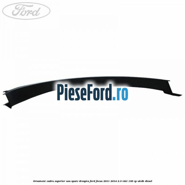 Ornament cadru superior usa spate dreapta Ford Focus 2011-2014 2.0 TDCi 136 cp UKDB diesel