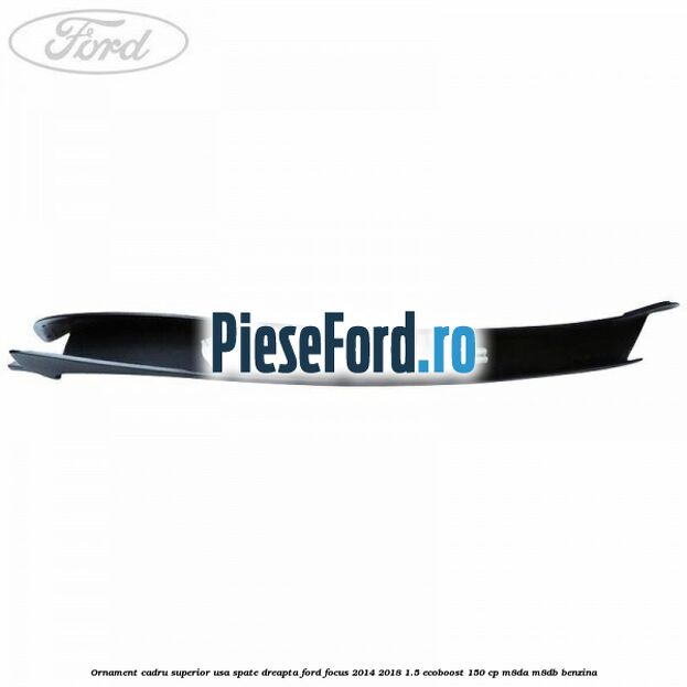 Ornament cadru superior usa spate dreapta Ford Focus 2014-2018 1.5 EcoBoost 150 cp Ornament cadru superior usa spate dreapta Ford Focus 2014-2018 1.5 EcoBoost 150 cp M8DA, M8DB benzina