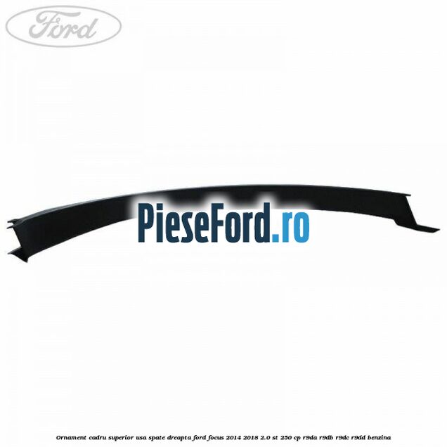 Ornament cadru superior usa spate dreapta Ford Focus 2014-2018 2.0 ST 250 cp Ornament cadru superior usa spate dreapta Ford Focus 2014-2018 2.0 ST 250 cp R9DA, R9DB, R9DC, R9DD benzina
