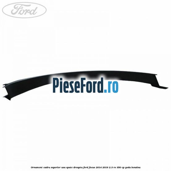 Ornament cadru superior usa spate dreapta Ford Focus 2014-2018 2.3 RS 350 cp YVDA benzina