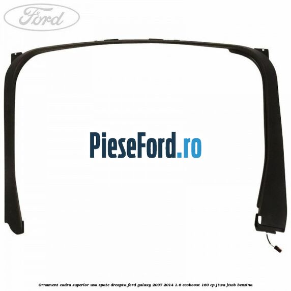 Ornament cadru superior usa spate dreapta Ford Galaxy 2007-2014 1.6 EcoBoost 160 cp JTWA, JTWB benzina
