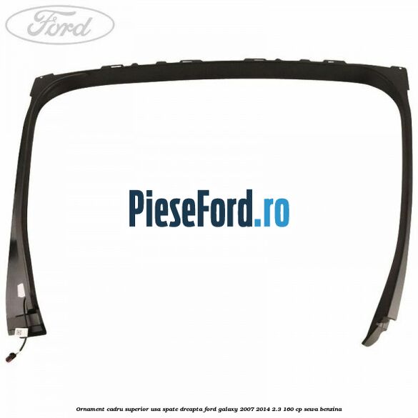 Ornament cadru superior usa spate dreapta Ford Galaxy 2007-2014 2.3 160 cp Ornament cadru superior usa spate dreapta Ford Galaxy 2007-2014 2.3 160 cp SEWA benzina