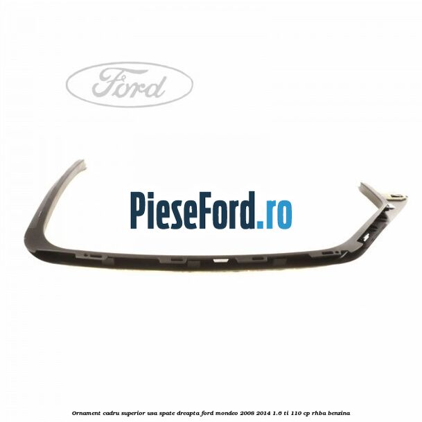 Ornament cadru superior usa spate dreapta Ford Mondeo 2008-2014 1.6 Ti 110 cp RHBA benzina