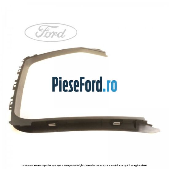 Ornament cadru superior usa spate stanga combi Ford Mondeo 2008-2014 1.8 TDCi 125 cp KHBA, QYBA diesel
