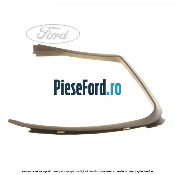 Ornament cadru superior usa spate stanga combi Ford Mondeo 2008-2014 2.0 EcoBoost 240 cp Ornament cadru superior usa spate stanga combi Ford Mondeo 2008-2014 2.0 EcoBoost 240 cp TPBA benzina