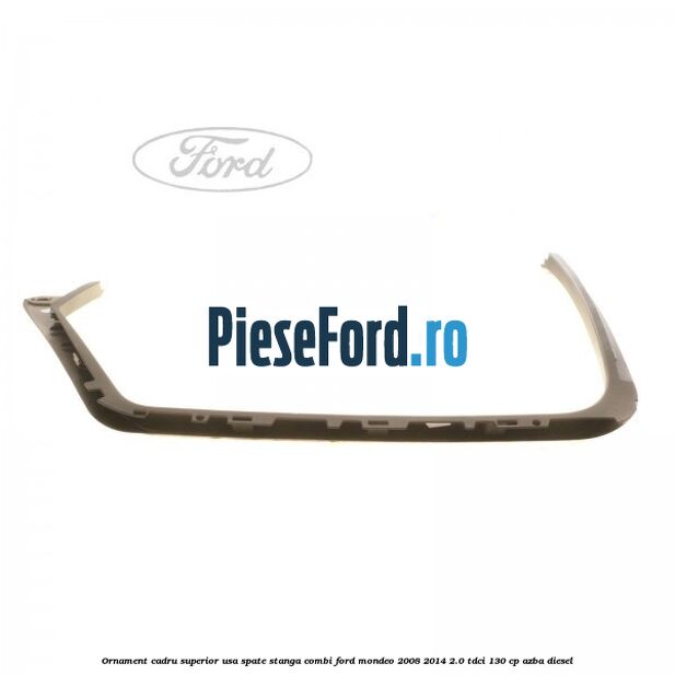 Ornament cadru superior usa spate stanga combi Ford Mondeo 2008-2014 2.0 TDCi 130 cp Ornament cadru superior usa spate stanga combi Ford Mondeo 2008-2014 2.0 TDCi 130 cp AZBA diesel