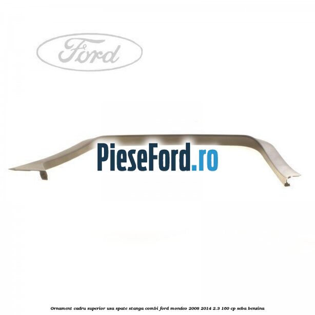Ornament cadru superior usa spate stanga combi Ford Mondeo 2008-2014 2.3 160 cp SEBA benzina