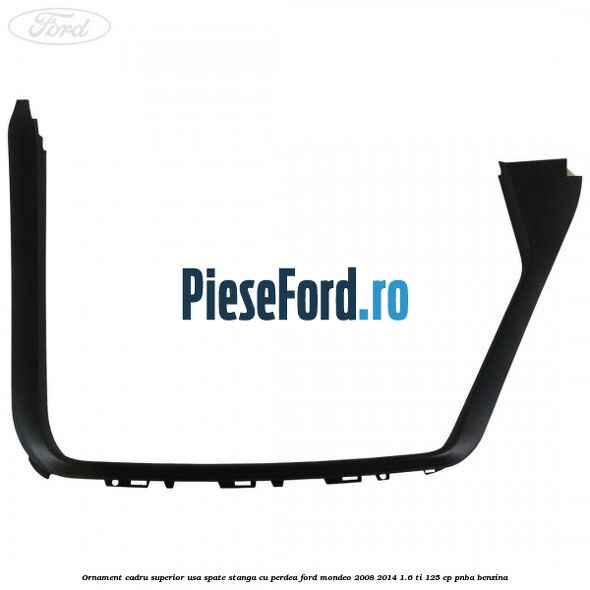 Ornament cadru superior usa spate stanga cu perdea Ford Mondeo 2008-2014 1.6 Ti 125 cp PNBA benzina