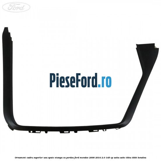 Ornament cadru superior usa spate stanga cu perdea Ford Mondeo 2008-2014 2.0 145 cp AOBA, AOBC, TBBA, TBBB benzina